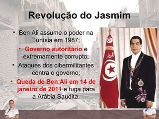 Revolução do Jasmim
• Ben Ali assume o poder na
Tunísia em 1987;
• Governo autoritário e
extremamente corrupto;
• Ataques dos cibermilitantes
contra o governo;
• Queda de Ben Ali em 14 de
janeiro de 2011 e fuga para
a Arábia Saudita.
 