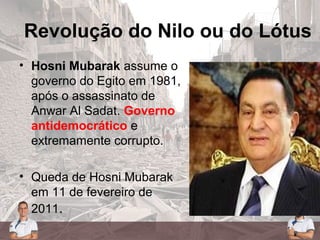Revolução do Nilo ou do Lótus
• Hosni Mubarak assume o
governo do Egito em 1981,
após o assassinato de
Anwar Al Sadat. Governo
antidemocrático e
extremamente corrupto.
• Queda de Hosni Mubarak
em 11 de fevereiro de
2011.
 