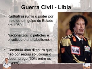 Guerra Civil - Líbia
• Kadhafi assumiu o poder por
meio de um golpe de Estado
em 1969;
• Nacionalizou o petróleo e
erradicou o analfabetismo;
• Construiu uma ditadura que
não conseguiu solucionar o
desemprego (30% entre os
jovens).
 