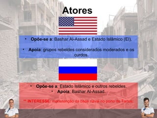 Atores
• Opõe-se a: Bashar Al-Assad e Estado Islâmico (EI).
• Apoia: grupos rebeldes considerados moderados e os
curdos.
• Opõe-se a: Estado Islâmico e outros rebeldes.
• Apoia: Bashar Al-Assad.
** INTERESSE: manutenção da base naval no porto de Tartus;
 