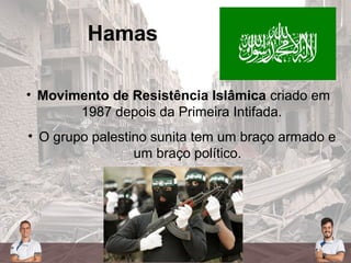 Hamas
• Movimento de Resistência Islâmica criado em
1987 depois da Primeira Intifada.
• O grupo palestino sunita tem um braço armado e
um braço político.
 