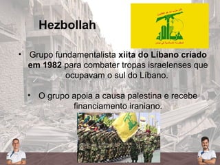 Hezbollah
• Grupo fundamentalista xiita do Líbano criado
em 1982 para combater tropas israelenses que
ocupavam o sul do Líbano.
• O grupo apoia a causa palestina e recebe
financiamento iraniano.
 