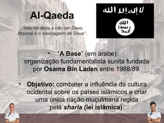 Al-Qaeda
“Não há deus a não ser Deus,
Maomé é o mensageiro de Deus”.
• “A Base” (em árabe):
organização fundamentalista sunita fundada
por Osama Bin Laden entre 1988/89
• Objetivo: combater a influência da cultura
ocidental sobre os países islâmicos e criar
uma única nação muçulmana regida
pela sharia (lei islâmica).
 