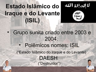 Estado Islâmico do
Iraque e do Levante
(ISIL)
• Grupo sunita criado entre 2003 e
2004.
• Polêmicos nomes: ISIL
(“Estado Islâmico do Iraque e do Levante)
DAESH
(“Destruídor”)
 