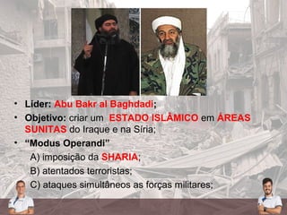 • Líder: Abu Bakr al Baghdadi;
• Objetivo: criar um ESTADO ISLÂMICO em ÁREAS
SUNITAS do Iraque e na Síria;
• “Modus Operandi”
A) imposição da SHARIA;
B) atentados terroristas;
C) ataques simultâneos as forças militares;
 