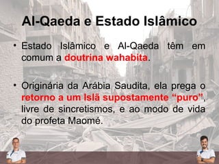 Al-Qaeda e Estado Islâmico
• Estado Islâmico e Al-Qaeda têm em
comum a doutrina wahabita.
• Originária da Arábia Saudita, ela prega o
retorno a um Islã supostamente “puro”,
livre de sincretismos, e ao modo de vida
do profeta Maomé.
 