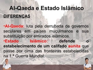 Al-Qaeda e Estado Islâmico
DIFERENÇAS
•Al-Qaeda: luta pela derrubada de governos
seculares em países muçulmanos e sua
substituição por emirados islâmicos.
•Estado Islâmico: defende o
estabelecimento de um califado sunita que
passe por cima das fronteiras estabelecidas
na 1.ª Guerra Mundial.
 