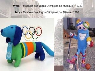 Waldi – Mascote dos Jogos Olímpicos de Munique - 1972.
Izzy – Mascote dos Jogos Olímpicos de Atlanta - 1996.
 