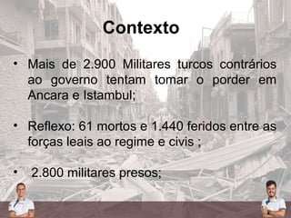 Contexto
• Mais de 2.900 Militares turcos contrários
ao governo tentam tomar o porder em
Ancara e Istambul;
• Reflexo: 61 mortos e 1.440 feridos entre as
forças leais ao regime e civis ;
• 2.800 militares presos;
 