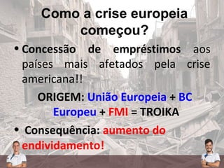 Como a crise europeia
começou?
• Concessão de empréstimos aos
países mais afetados pela crise
americana!!
ORIGEM: União Europeia + BC
Europeu + FMI = TROIKA
• Consequência: aumento do
endividamento!
 