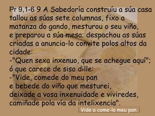 Pr 9,1-6 9 A Sabedoría construíu a súa casa
tallou as súas sete columnas, fixo a
matanza do gando, mesturou o seu viño,
e preparou a súa mesa; despachou as súas
criadas a anuncia-lo convite polos altos da
cidade:
-"Quen sexa inxenuo, que se achegue aquí";
ó que carece de siso dille:
-"Vide, comede do meu pan
e bebede do viño que mesturei,
deixade a vosa inxenuidade e viviredes,
camiñade pola vía da intelixencia".
                     Vide a come-lo meu pan.
 