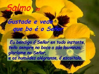 Salmo       33


Gustade e vede
 que bo é o Señor

 Eu bendigo ó Señor en todo instante,
teño sempre na boca a súa louvanza;
gloríome no Señor,
e os humildes alégranse, ó escoitalo.
 