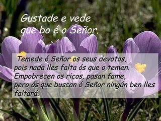 Gustade e vede
 que bo é o Señor.

 Temede ó Señor os seus devotos,
pois nada lles falta ós que o temen.
Empobrecen os ricos, pasan fame,
pero ós que buscan ó Señor ningún ben lles
faltará.
 