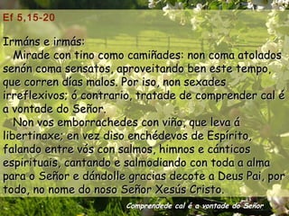 Ef 5,15-20

Irmáns e irmás:
   Mirade con tino como camiñades: non coma atolados
senón coma sensatos, aproveitando ben este tempo,
que corren días malos. Por iso, non sexades
irreflexivos; ó contrario, tratade de comprender cal é
a vontade do Señor.
   Non vos emborrachedes con viño, que leva á
libertinaxe; en vez diso enchédevos de Espírito,
falando entre vós con salmos, himnos e cánticos
espirituais, cantando e salmodiando con toda a alma
para o Señor e dándolle gracias decote a Deus Pai, por
todo, no nome do noso Señor Xesús Cristo.
                       Comprendede cal é a vontade do Señor
 
