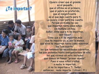 Quiero creer que el grandeQuiero creer que el grande
es el pequeño,es el pequeño,
que el último es el primero,que el último es el primero,
que el pobre es preferido,que el pobre es preferido,
que el insignificanteque el insignificante
es el que más cuenta para ti.es el que más cuenta para ti.
Lo quiero creer pero me cuesta.Lo quiero creer pero me cuesta.
Porque yo mismo no veoPorque yo mismo no veo
que importan tanto esos niños;que importan tanto esos niños;
sin mañana sin hoy.sin mañana sin hoy.
Señor, dime que a ti te importan,Señor, dime que a ti te importan,
¡por favor!¡por favor!
Dime que a ti te importan másDime que a ti te importan más
que te importo yo, o, por lo menos,que te importo yo, o, por lo menos,
que ellos te importan tanto como nosotros,que ellos te importan tanto como nosotros,
loslos “con suerte”,“con suerte”,
los que tenemos las necesidades cubiertas,los que tenemos las necesidades cubiertas,
los que podemos hasta avergonzarnos de ello;los que podemos hasta avergonzarnos de ello;
los que vivimos en esta sociedadlos que vivimos en esta sociedad
que damos en llamarque damos en llamar “primer mundo”.“primer mundo”.
Pues si esos niños y niñasPues si esos niños y niñas
a nadie le importan,a nadie le importan,
si no te importan a Ti, Señor,si no te importan a Ti, Señor,
entonces... nada importa. (entonces... nada importa. (Ulibarri Fl.)Ulibarri Fl.)
 