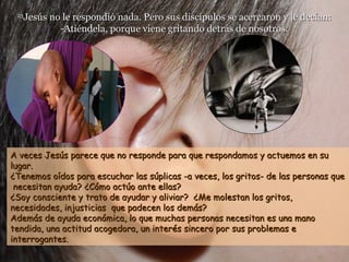 2323
Jesús no le respondió nada. Pero sus discípulos se acercaron y le decían:Jesús no le respondió nada. Pero sus discípulos se acercaron y le decían:
-Atiéndela, porque viene gritando detrás de nosotros.-Atiéndela, porque viene gritando detrás de nosotros.
A veces Jesús parece que no responde para que respondamos y actuemos en suA veces Jesús parece que no responde para que respondamos y actuemos en su
lugar.lugar.
¿Tenemos oídos para escuchar las súplicas -a veces, los gritos- de las personas que¿Tenemos oídos para escuchar las súplicas -a veces, los gritos- de las personas que
necesitan ayuda?necesitan ayuda? ¿Cómo actúo ante ellas?¿Cómo actúo ante ellas?
¿Soy consciente y trato de ayudar y aliviar? ¿Me molestan los gritos,¿Soy consciente y trato de ayudar y aliviar? ¿Me molestan los gritos,
necesidades, injusticias que padecen los demás?necesidades, injusticias que padecen los demás?
Además de ayuda económica, lo que muchas personas necesitan es una manoAdemás de ayuda económica, lo que muchas personas necesitan es una mano
tendida, una actitud acogedora, un interés sincero por sus problemas etendida, una actitud acogedora, un interés sincero por sus problemas e
interrogantes.interrogantes.
 