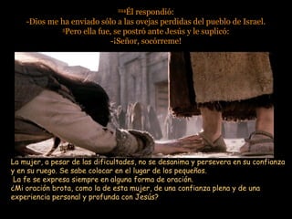 224224
Él respondió:Él respondió:
-Dios me ha enviado sólo a las ovejas perdidas del pueblo de Israel.-Dios me ha enviado sólo a las ovejas perdidas del pueblo de Israel.
55
Pero ella fue, se postró ante Jesús y le suplicó:Pero ella fue, se postró ante Jesús y le suplicó:
-¡Señor, socórreme!-¡Señor, socórreme!
La mujer, a pesar de las dificultades, no se desanima y persevera en su confianzaLa mujer, a pesar de las dificultades, no se desanima y persevera en su confianza
y en su ruego. Se sabe colocar en el lugar de los pequeños.y en su ruego. Se sabe colocar en el lugar de los pequeños.
La fe se expresa siempre en alguna forma de oración.La fe se expresa siempre en alguna forma de oración.
¿Mi oración brota, como la de esta mujer, de una confianza plena y de una¿Mi oración brota, como la de esta mujer, de una confianza plena y de una
experiencia personal y profunda con Jesús?experiencia personal y profunda con Jesús?
 