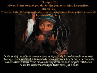 2626
Él respondió:Él respondió:
-No está bien tomar el pan de los hijos para echárselo a los perrillos.-No está bien tomar el pan de los hijos para echárselo a los perrillos.
Ella replicó:Ella replicó:
2727
-Eso es cierto, Señor, pero también los perrillos comen las migajas que caen de-Eso es cierto, Señor, pero también los perrillos comen las migajas que caen de
la mesa de sus amos.la mesa de sus amos.
Jesús se deja enseñar y convencer por la seguridad y la confianza de esta mujer.Jesús se deja enseñar y convencer por la seguridad y la confianza de esta mujer.
La mujer tiene razón: el sufrimiento humano no conoce fronteras, la ternura y laLa mujer tiene razón: el sufrimiento humano no conoce fronteras, la ternura y la
compasión de Dios no es patrimonio de ningún pueblo ni de ninguna institución,compasión de Dios no es patrimonio de ningún pueblo ni de ninguna institución,
ha de ser experimentada por todos sus hijos e hijas.ha de ser experimentada por todos sus hijos e hijas.
 