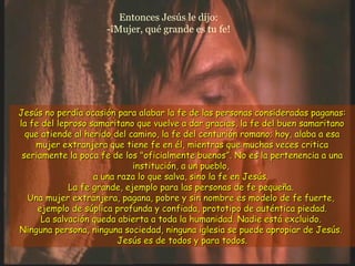 Entonces Jesús le dijo:
-¡Mujer, qué grande es tu fe!
Jesús no perdía ocasión para alabar la fe de las personas consideradas paganas:Jesús no perdía ocasión para alabar la fe de las personas consideradas paganas:
la fe del leproso samaritano que vuelve a dar gracias, la fe del buen samaritanola fe del leproso samaritano que vuelve a dar gracias, la fe del buen samaritano
que atiende al herido del camino, la fe del centurión romano; hoy, alaba a esaque atiende al herido del camino, la fe del centurión romano; hoy, alaba a esa
mujer extranjera que tiene fe en él, mientras que muchas veces criticamujer extranjera que tiene fe en él, mientras que muchas veces critica
seriamente la poca fe de los "oficialmente buenosseriamente la poca fe de los "oficialmente buenos””. No es la pertenencia a una. No es la pertenencia a una
institución, a un pueblo,institución, a un pueblo,
a una raza lo que salva, sino la fe en Jesús.a una raza lo que salva, sino la fe en Jesús.
La fe grande, ejemplo para las personas de fe pequeña.La fe grande, ejemplo para las personas de fe pequeña.
Una mujer extranjera, pagana, pobre y sin nombre es modelo de fe fuerte,Una mujer extranjera, pagana, pobre y sin nombre es modelo de fe fuerte,
ejemplo de súplica profunda y confiada, prototipo de auténtica piedad.ejemplo de súplica profunda y confiada, prototipo de auténtica piedad.
La salvación queda abierta a toda la humanidad. Nadie está excluido.La salvación queda abierta a toda la humanidad. Nadie está excluido.
Ninguna persona, ninguna sociedad, ninguna iglesia se puede apropiar de Jesús.Ninguna persona, ninguna sociedad, ninguna iglesia se puede apropiar de Jesús.
Jesús es de todos y para todos.Jesús es de todos y para todos.
 