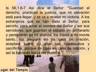 Is 56,1.6-7 Así dice el Señor: "Guardad el
derecho, practicad la justicia, que mi salvación
está para llegar, y se va a revelar mi victoria. A los
extranjeros que se han dado al Señor, para
servirlo, para amar el nombre del Señor y ser sus
servidores, que guardan el sábado sin profanarlo
y perseveran en mi alianza, los traeré a mi monte
santo, los alegraré en mi casa de oración,
aceptaré sobre mi altar sus holocaustos y
sacrificios; porque mi casa es casa de oración, y
así la llamarán todos los pueblos."
Lugar del Templo
 
