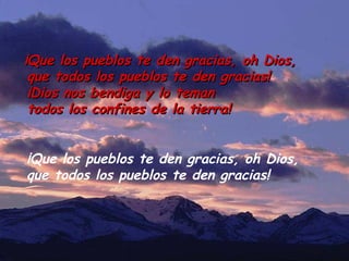 ¡Que los pueblos te den gracias, oh Dios,¡Que los pueblos te den gracias, oh Dios,
que todos los pueblos te den gracias!que todos los pueblos te den gracias!
¡Dios nos bendiga y lo teman¡Dios nos bendiga y lo teman
todos los confines de la tierra!todos los confines de la tierra!
¡Que los pueblos te den gracias, oh Dios,
que todos los pueblos te den gracias!
 