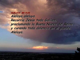 ALELUYA Mt 4:23ALELUYA Mt 4:23
Aleluya,aleluya.Aleluya,aleluya.
Recorría Jesús toda Galilea,Recorría Jesús toda Galilea,
proclamando la Buena Nueva del Reinoproclamando la Buena Nueva del Reino
y curando toda dolencia en el pueblo.y curando toda dolencia en el pueblo.
Aleluya.Aleluya.
 
