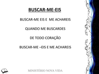 MINISTÉRIO NOVA VIDA
BUSCAR-ME-EIS
BUSCAR-ME EIS E ME ACHAREIS
QUANDO ME BUSCARDES
DE TODO CORAÇÃO
BUSCAR-ME –EIS E ME ACHAREIS
 