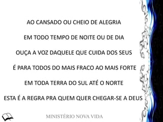 MINISTÉRIO NOVA VIDA
AO CANSADO OU CHEIO DE ALEGRIA
EM TODO TEMPO DE NOITE OU DE DIA
OUÇA A VOZ DAQUELE QUE CUIDA DOS SEUS
É PARA TODOS DO MAIS FRACO AO MAIS FORTE
EM TODA TERRA DO SUL ATÉ O NORTE
ESTA É A REGRA PRA QUEM QUER CHEGAR-SE A DEUS
 