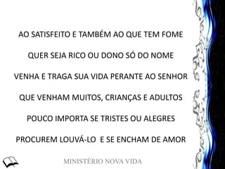 MINISTÉRIO NOVA VIDA
AO SATISFEITO E TAMBÉM AO QUE TEM FOME
QUER SEJA RICO OU DONO SÓ DO NOME
VENHA E TRAGA SUA VIDA PERANTE AO SENHOR
QUE VENHAM MUITOS, CRIANÇAS E ADULTOS
POUCO IMPORTA SE TRISTES OU ALEGRES
PROCUREM LOUVÁ-LO E SE ENCHAM DE AMOR
 