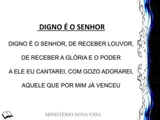 MINISTÉRIO NOVA VIDA
DIGNO É O SENHOR
DIGNO É O SENHOR, DE RECEBER LOUVOR,
DE RECEBER A GLÓRIA E O PODER
A ELE EU CANTAREI, COM GOZO ADORAREI,
AQUELE QUE POR MIM JÁ VENCEU
 