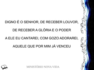 MINISTÉRIO NOVA VIDA
DIGNO É O SENHOR, DE RECEBER LOUVOR,
DE RECEBER A GLÓRIA E O PODER
A ELE EU CANTAREI, COM GOZO ADORAREI,
AQUELE QUE POR MIM JÁ VENCEU
 