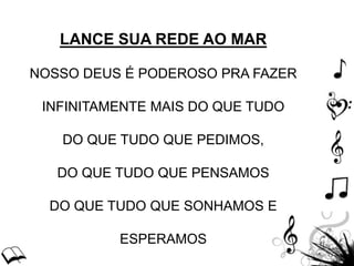 LANCE SUA REDE AO MAR
NOSSO DEUS É PODEROSO PRA FAZER
INFINITAMENTE MAIS DO QUE TUDO
DO QUE TUDO QUE PEDIMOS,
DO QUE TUDO QUE PENSAMOS
DO QUE TUDO QUE SONHAMOS E
ESPERAMOS
 