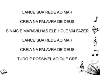 LANCE SUA REDE AO MAR
CREIA NA PALAVRA DE DEUS
SINAIS E MARAVILHAS ELE HOJE VAI FAZER
LANCE SUA REDE AO MAR
CREIA NA PALAVRA DE DEUS
TUDO É POSSIVEL AO QUE CRÊ
 