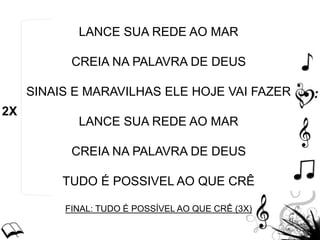 LANCE SUA REDE AO MAR
CREIA NA PALAVRA DE DEUS
SINAIS E MARAVILHAS ELE HOJE VAI FAZER
LANCE SUA REDE AO MAR
CREIA NA PALAVRA DE DEUS
TUDO É POSSIVEL AO QUE CRÊ
FINAL: TUDO É POSSÍVEL AO QUE CRÊ (3X)
2X
 