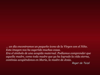 … un día encontramos un pequeño icono de la Virgen con el Niño.
Esta imagen nos ha sugerido muchas cosas.
Era el símbolo de una acogida maternal. Podíamos comprender que
aquella madre, como toda madre que ya ha logrado la vida eterna,
continúa acogiéndonos en María, la madre de Jesús.
Roger de Taizé
 