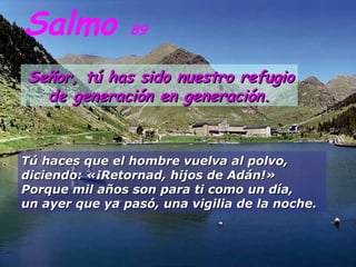 Salmo 89
Señor, tú has sido nuestro refugioSeñor, tú has sido nuestro refugio
de generación en generación.de generación en generación.
Tú haces que el hombre vuelva al polvo,Tú haces que el hombre vuelva al polvo,
diciendo: «¡Retornad, hijos de Adán!»diciendo: «¡Retornad, hijos de Adán!»
Porque mil años son para ti como un día,Porque mil años son para ti como un día,
un ayer que ya pasó, una vigilia de la noche.un ayer que ya pasó, una vigilia de la noche.
 