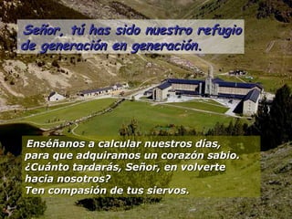 Señor, tú has sido nuestro refugioSeñor, tú has sido nuestro refugio
de generación en generación.de generación en generación.
Enséñanos a calcular nuestros días,Enséñanos a calcular nuestros días,
para que adquiramos un corazón sabio.para que adquiramos un corazón sabio.
¿Cuánto tardarás, Señor, en volverte¿Cuánto tardarás, Señor, en volverte
hacia nosotros?hacia nosotros?
Ten compasión de tus siervos.Ten compasión de tus siervos.
 
