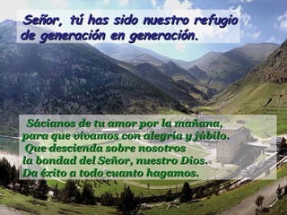Señor, tú has sido nuestro refugioSeñor, tú has sido nuestro refugio
de generación en generación.de generación en generación.
Sácianos de tu amor por la mañana,Sácianos de tu amor por la mañana,
para que vivamos con alegría y júbilo.para que vivamos con alegría y júbilo.
Que descienda sobre nosotrosQue descienda sobre nosotros
la bondad del Señor, nuestro Dios.la bondad del Señor, nuestro Dios.
Da éxito a todo cuanto hagamos.Da éxito a todo cuanto hagamos.
 