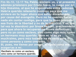 Flm 9b-10, 12-17 Yo, Pablo, anciano ya, y al presente
además prisionero por Cristo Jesús, te ruego por mi
hijo Onésimo, al que he engendrado entre cadenas.
Habría querido retenerlo conmigo para que me
sirviera en tu lugar ahora que estoy encadenado
por causa del evangelio. Pero no he querido hacer
nada sin contar contigo, para que tu buen proceder
sea fruto de la libertad y no de la coacción. Y es que
tal vez te abandonó por breve tiempo, precisamente
para que ahora lo recuperes de forma definitiva,
pero no ya como esclavo, sino como algo más, como
un hermano muy querido. Para mí lo es ya
muchísimo, pero más todavía ha de serlo para ti
como persona y como creyente.
Si, pues, me tienes por amigo, acógelo como me
acogerías a mí.
Recíbelo no como un esclavo,
sino como un hermano querido.
 