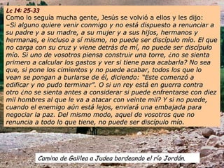 Camino de Galilea a Judea bordeando el río Jordán.
Lc 14: 25-33Lc 14: 25-33
Como lo seguía mucha gente, Jesús se volvió a ellos y les dijo:Como lo seguía mucha gente, Jesús se volvió a ellos y les dijo:
––Si alguno quiere venir conmigo y no está dispuesto a renunciar aSi alguno quiere venir conmigo y no está dispuesto a renunciar a
su padre y a su madre, a su mujer y a sus hijos, hermanos ysu padre y a su madre, a su mujer y a sus hijos, hermanos y
hermanas, e incluso a sí mismo, no puede ser discípulo mío. El quehermanas, e incluso a sí mismo, no puede ser discípulo mío. El que
no carga con su cruz y viene detrás de mí, no puede ser discípulono carga con su cruz y viene detrás de mí, no puede ser discípulo
mío. Si uno de vosotros piensa construir una torre, ¿no se sientamío. Si uno de vosotros piensa construir una torre, ¿no se sienta
primero a calcular los gastos y ver si tiene para acabarla? No seaprimero a calcular los gastos y ver si tiene para acabarla? No sea
que, si pone los cimientos y no puede acabar, todos los que loque, si pone los cimientos y no puede acabar, todos los que lo
vean se pongan a burlarse de él, diciendo: “Este comenzó avean se pongan a burlarse de él, diciendo: “Este comenzó a
edificar y no pudo terminar”. O si un rey está en guerra contraedificar y no pudo terminar”. O si un rey está en guerra contra
otro ¿no se sienta antes a considerar si puede enfrentarse con diezotro ¿no se sienta antes a considerar si puede enfrentarse con diez
mil hombres al que le va a atacar con veinte mil? Y si no puede,mil hombres al que le va a atacar con veinte mil? Y si no puede,
cuando el enemigo aún está lejos, enviará una embajada paracuando el enemigo aún está lejos, enviará una embajada para
negociar la paz. Del mismo modo, aquel de vosotros que nonegociar la paz. Del mismo modo, aquel de vosotros que no
renuncia a todo lo que tiene, no puede ser discípulo mío.renuncia a todo lo que tiene, no puede ser discípulo mío.
 