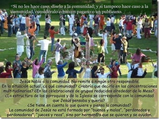 17 Si no les hace caso, díselo a la comunidad; y si tampoco hace caso a la comunidad, considéralo como un pagano o un publicano.  Jesús habla a la comunidad. No remite a ningún otro responsable. En la situación actual, ¿a qué comunidad? ¿Habría que decirlo en las concentraciones multitudinarias? ¿En las celebraciones de grupos reducidos alrededor de la Mesa?  ¿La estructura de las parroquias y de la Iglesia se corresponde con la comunidad que Jesús pensaba y quería?  ¿Se tiene en cuenta lo que quiere y piensa la comunidad? La comunidad de Jesús no está formada por “buenos y malos”, “perdonados y perdonadores”, “jueces y reos”, sino por herman@s que se quieren y se ayudan. 