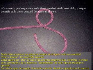 18 Os aseguro que lo que atéis en la tierra quedará atado en el cielo; y lo que desatéis en la tierra quedará desatado en el cielo.  Jesús habla en plural, sus palabras siempre se dirigen a toda la comunidad. “ Atar o desatar”. De nosotr@s depende.  Jesús apostó por “atar” su vida a las personas empobrecidas, enfermas, víctimas de la corrupción y de la injusticia, “desatándolas” de todo tipo de exclusión y opresión.  Su vida es signo de acogida, liberación y perdón. Modelo y ejemplo para la nuestra. 