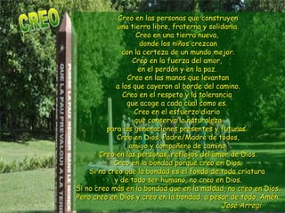 Creo en las personas que construyen una tierra libre, fraterna y solidaria. Creo en una tierra nueva,  donde los niños crezcan con la certeza de un mundo mejor. Creo en la fuerza del amor,  en el perdón y en la paz.  Creo en las manos que levantan a los que cayeron al borde del camino. Creo en el respeto y la tolerancia  que acoge a cada cual como es.  Creo en el esfuerzo diario  que conserva la naturaleza para las generaciones presentes y futuras.  Creo en Dios, Padre/Madre de todos,  amigo y compañero de camino.  Creo en las personas, reflejos del amor de Dios. Creo en la bondad porque creo en Dios. Si no creo que la bondad es el fondo de toda criatura  y de todo ser humano, no creo en Dios. Si no creo más en la bondad que en la maldad, no creo en Dios. Pero creo en Dios y creo en la bondad, a pesar de todo. Amén.   José Arregi  CREO 