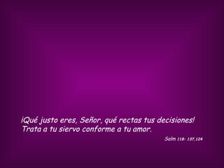 ¡Qué justo eres, Señor, qué rectas tus decisiones! Trata a tu siervo conforme a tu amor.  Salm  118: 137,124  