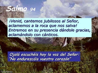 Salmo  94 ¡Venid, cantemos jubilosos al Señor, aclamemos a la roca que nos salva! Entremos en su presencia dándole gracias, aclamándolo con cánticos.   Ojalá escuchéis hoy la voz del Señor: “ No endurezcáis vuestro corazón” 