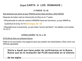 (sigue  CARTA  A  LOS  ROMANOS  )   II PARTE 12-16 Nos tenemos que amar ya que TODOS somos Hijos de Dios y SALVADOS Después de haber visto la misericordia de Dios en la 1ª parte:  - Ofrezcámosle el culto de nuestra CARIDAD hacia los hermanos, ya que AMAR es la plenitud de la ley 12-13  Domingos 22- 23 - Respetémonos mutuamente, ya que todos "somos del Señor": los débiles y los fuertes 14-15,13   CONCLUSIÓN 15,14 a 16 El PLAN de Dios es la Buena Nueva Pablo lo ha anunciado a los paganos para que puedan ser presentados a Dios como una Ofrenda agradable Gloria a Aquél que tiene poder de confirmarnos en la Buena Nueva que es la revelación del PLAN escondido en el silencio  de los siglos 