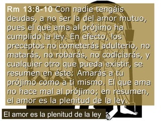 Rm 13:8-10   Con nadie tengáis deudas, a no ser la del amor mutuo, pues el que ama al prójimo ha cumplido la ley. En efecto, los preceptos no cometerás adulterio, no matarás, no robarás, no codiciarás, y cualquier otro que pueda existir, se resumen en éste: Amarás a tu prójimo como a ti mismo. El que ama no hace mal al prójimo; en resumen, el amor es la plenitud de la ley. El amor es la plenitud de la ley 