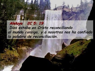 Aleluya  2C 5: 19 Dios estaba en Cristo reconciliando al mundo consigo, y a nosotros nos ha confiado la palabra de reconciliación. 