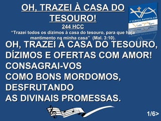   OH, TRAZEI À CASA DO TESOURO,  DÍZIMOS E OFERTAS COM AMOR! CONSAGRAI-VOS  COMO BONS MORDOMOS, DESFRUTANDO  AS DIVINAIS PROMESSAS.   OH, TRAZEI À CASA DO TESOURO! 244 HCC “ Trazei todos os dízimos à casa do tesouro, para que haja mantimento na minha casa”  (Mal. 3:10). 1/6> 