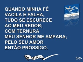 QUANDO MINHA FÉ VACILA E FALHA, TUDO SE ESCURECE AO MEU REDOR; COM TERNURA  MEU SENHOR ME AMPARA; PELO SEU AMOR ENTÃO PROSSIGO.   3/6> 
